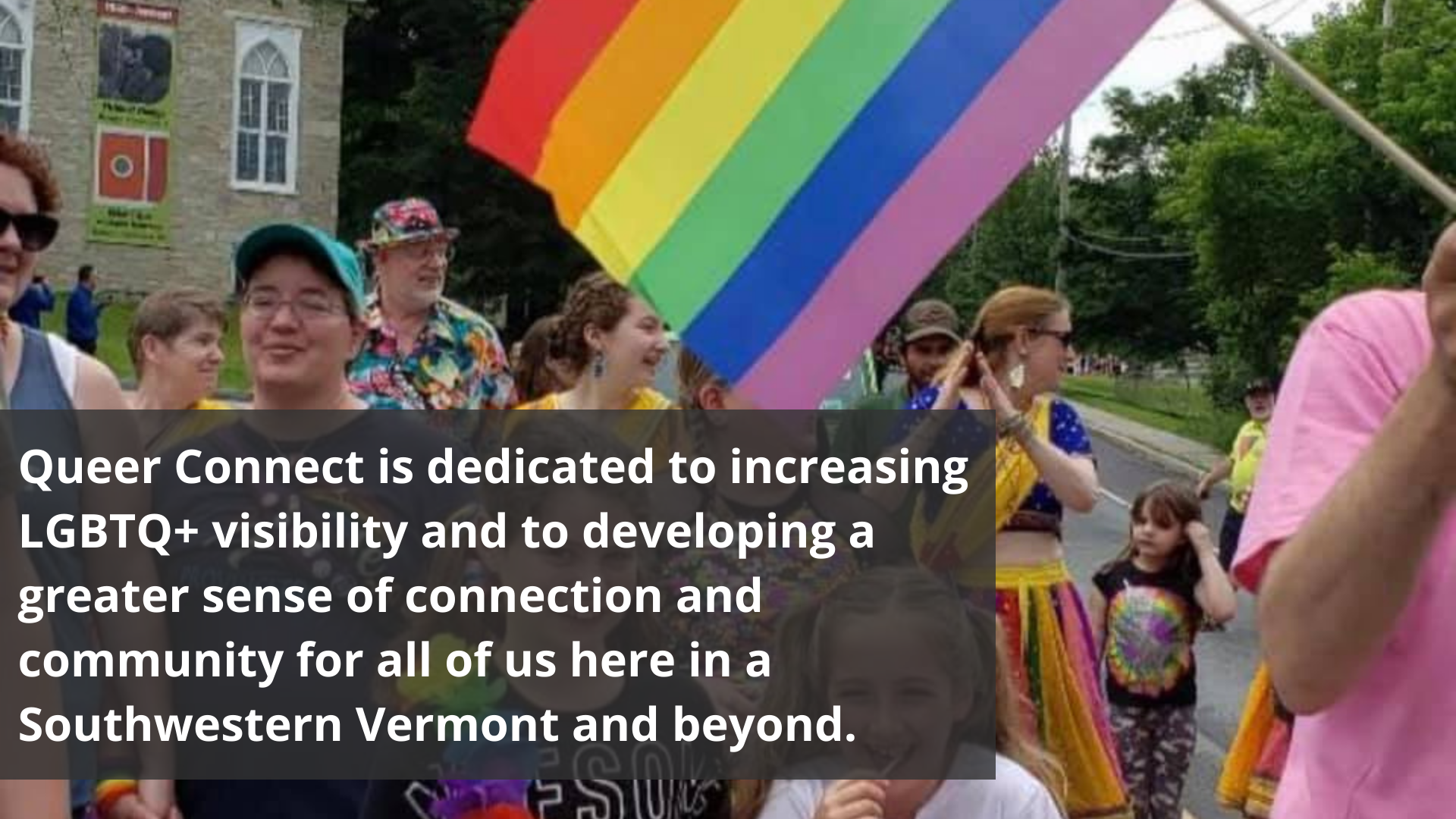 Queer Connect is dedicated to increasing LGBTQ+ visibility and to developing a greater sense of connection and community for all of us here in Southwestern Vermont and beyond.